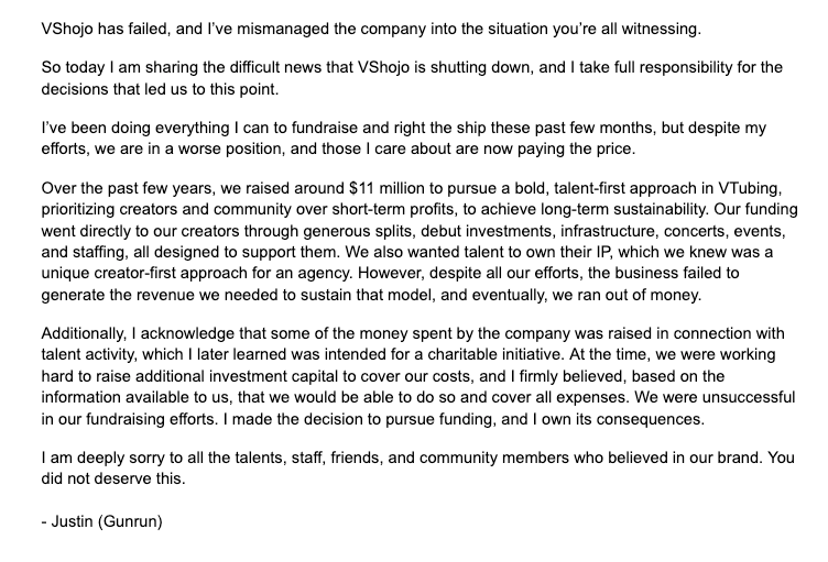 VShojo has failed, and I've mismanaged the company into the situation you're all witnessing. So today I am sharing the difficult news that VShojo is shutting down, and I take full responsibility for the decisions that led us to this point. I've been doing everything I can to fundraise and right the ship these past few months, but despite my efforts, we are in a worse position, and those I care about are now paying the price. Over the past few years, we raised around $11 million to pursue a bold, talent-first approach in VTubing, prioritizing creators and community over short-term profits, to achieve long-term sustainability. Our funding went directly to our creators through generous splits, debut investments, infrastructure, concerts, events, and staffing, all designed to support them. We also wanted talent to own their IP, which we knew was a unique creator-first approach for an agency. However, despite all our efforts, the business failed to generate the revenue we needed to sustain that model, and eventually, we ran out of money. Additionally, I acknowledge that some of the money spent by the company was raised in connection with talent activity, which I later learned was intended for a charitable initiative. At the time, we were working hard to raise additional investment capital to cover our costs, and I firmly believed, based on the information available to us, that we would be able to do so and cover all expenses. We were unsuccessful in our fundraising efforts. I made the decision to pursue funding, and I own its consequences. I am deeply sorry to all the talents, staff, friends, and community members who believed in our brand. You did not deserve this. - Justin (Gunrun)